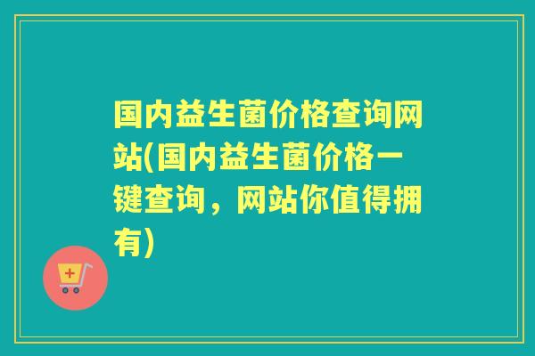 国内益生菌价格查询网站(国内益生菌价格一键查询,网站你值得拥有) 国内益生菌价格查询网站(国内益生菌价格一键查询,网站你值得拥有)