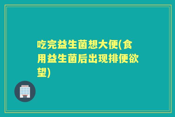 吃完益生菌想大便(食用益生菌后出现排便欲望) 吃完益生菌想大便(食用益生菌后出现排便欲望)