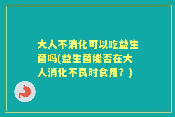 大人不消化可以吃益生菌吗(益生菌能否在大人时食用?) 大人不消化可以吃益生菌吗(益生菌能否在大人时食用?)