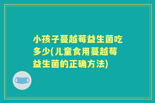 小孩子蔓越莓益生菌吃多少(儿童食用蔓越莓益生菌的正确方法)