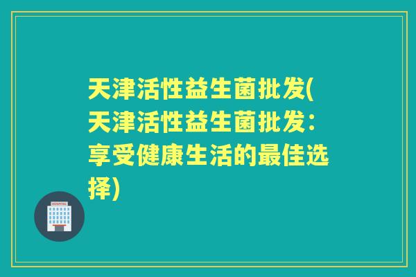 天津活性益生菌批发(天津活性益生菌批发:享受健康生活的佳选择) 天津活性益生菌批发(天津活性益生菌批发:享受健康生活的佳选择)