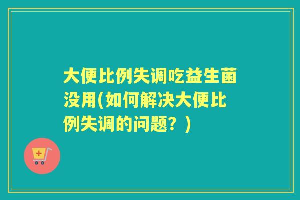 大便比例失调吃益生菌没用(如何解决大便比例失调的问题?) 大便比例失调吃益生菌没用(如何解决大便比例失调的问题?)