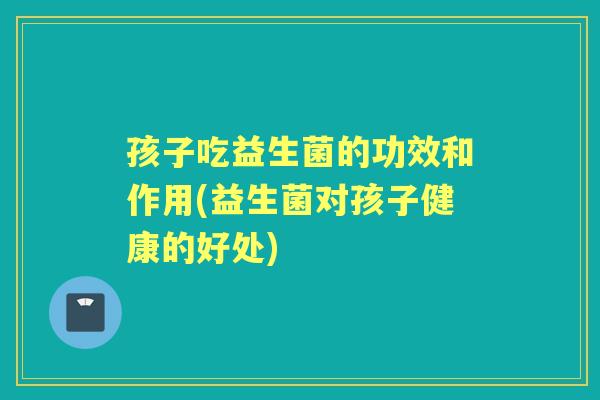 孩子吃益生菌的功效和作用(益生菌对孩子健康的好处) 孩子吃益生菌的功效和作用(益生菌对孩子健康的好处)