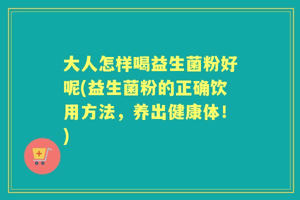 大人怎样喝益生菌粉好呢(益生菌粉的正确饮用方法,养出健康体!) 大人怎样喝益生菌粉好呢(益生菌粉的正确饮用方法,养出健康体!)