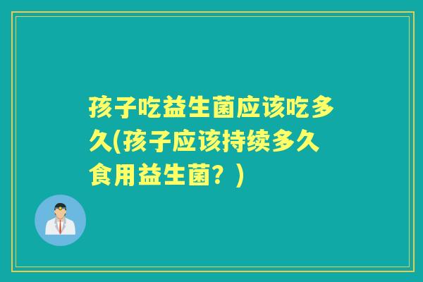 孩子吃益生菌应该吃多久(孩子应该持续多久食用益生菌？)