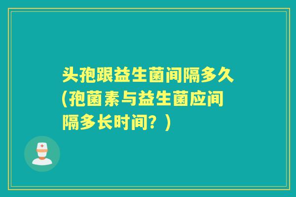 头孢跟益生菌间隔多久(孢菌素与益生菌应间隔多长时间？)