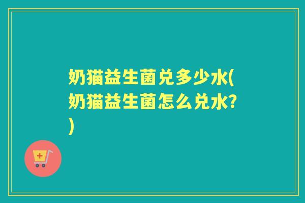 奶猫益生菌兑多少水(奶猫益生菌怎么兑水？)