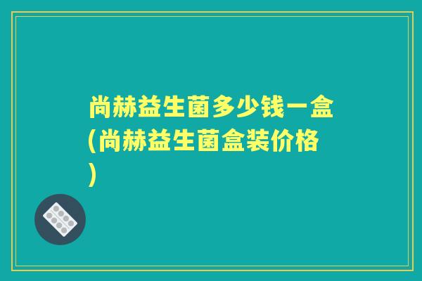 尚赫益生菌多少钱一盒(尚赫益生菌盒装价格) 尚赫益生菌多少钱一盒(尚赫益生菌盒装价格)
