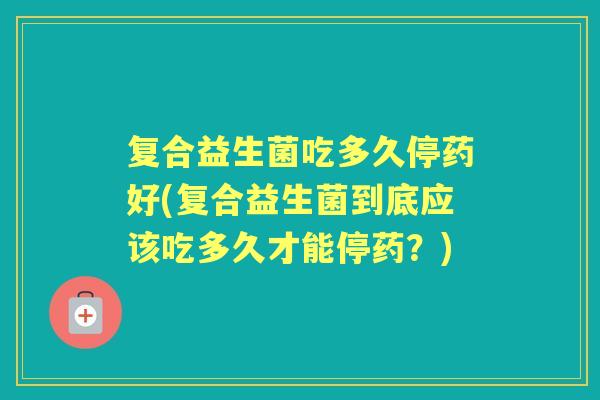 复合益生菌吃多久停药好(复合益生菌到底应该吃多久才能停药?) 复合益生菌吃多久停药好(复合益生菌到底应该吃多久才能停药?)