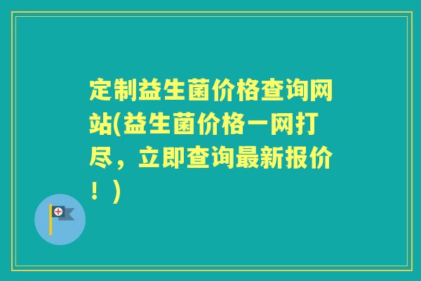 定制益生菌价格查询网站(益生菌价格一网打尽,立即查询新报价!) 定制益生菌价格查询网站(益生菌价格一网打尽,立即查询新报价!)