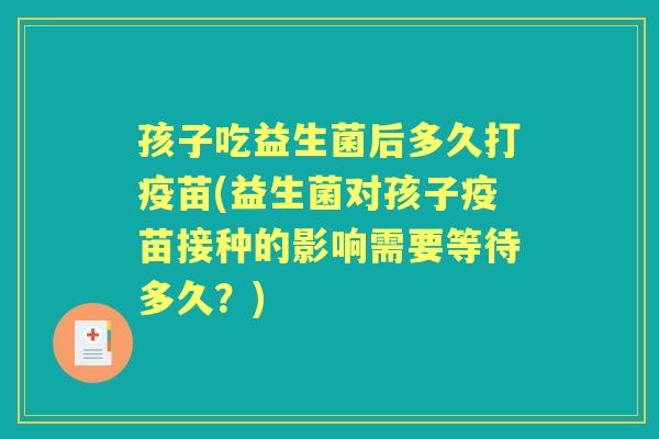 孩子吃益生菌后多久打疫苗(益生菌对孩子疫苗接种的影响需要等待多久?) 孩子吃益生菌后多久打疫苗(益生菌对孩子疫苗接种的影响需要等待多久?)