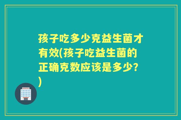 孩子吃多少克益生菌才有效(孩子吃益生菌的正确克数应该是多少?) 孩子吃多少克益生菌才有效(孩子吃益生菌的正确克数应该是多少?)