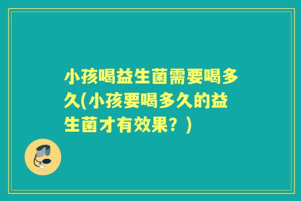 小孩喝益生菌需要喝多久(小孩要喝多久的益生菌才有效果?) 小孩喝益生菌需要喝多久(小孩要喝多久的益生菌才有效果?)