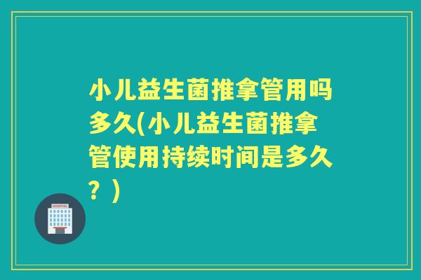 小儿益生菌推拿管用吗多久(小儿益生菌推拿管使用持续时间是多久？)