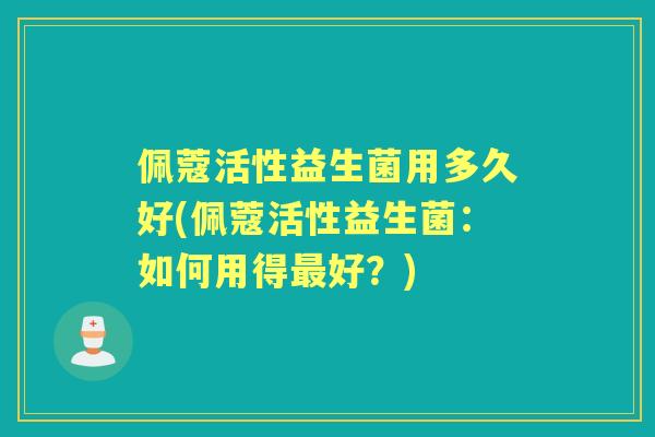 佩蔻活性益生菌用多久好(佩蔻活性益生菌：如何用得好？)