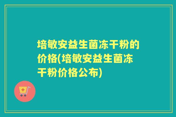 培敏安益生菌冻干粉的价格(培敏安益生菌冻干粉价格公布) 培敏安益生菌冻干粉的价格(培敏安益生菌冻干粉价格公布)