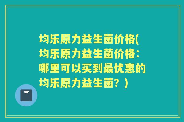 均乐原力益生菌价格(均乐原力益生菌价格:哪里可以买到优惠的均乐原力益生菌?) 均乐原力益生菌价格(均乐原力益生菌价格:哪里可以买到优惠的均乐原力益生菌?)