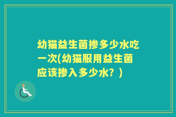 幼猫益生菌掺多少水吃一次(幼猫服用益生菌应该掺入多少水？)