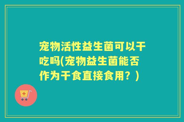 宠物活性益生菌可以干吃吗(宠物益生菌能否作为干食直接食用?) 宠物活性益生菌可以干吃吗(宠物益生菌能否作为干食直接食用?)