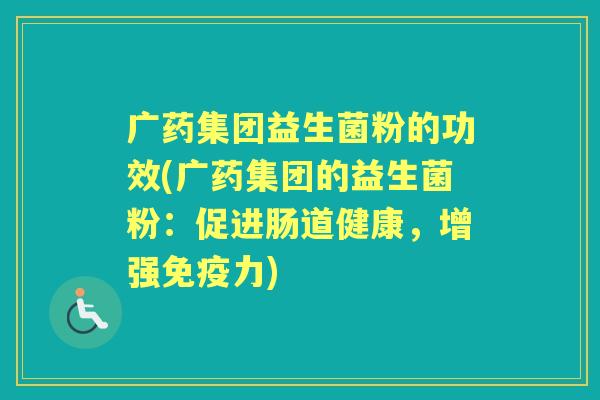 广药集团益生菌粉的功效(广药集团的益生菌粉:促进肠道健康,增强力) 广药集团益生菌粉的功效(广药集团的益生菌粉:促进肠道健康,增强力)