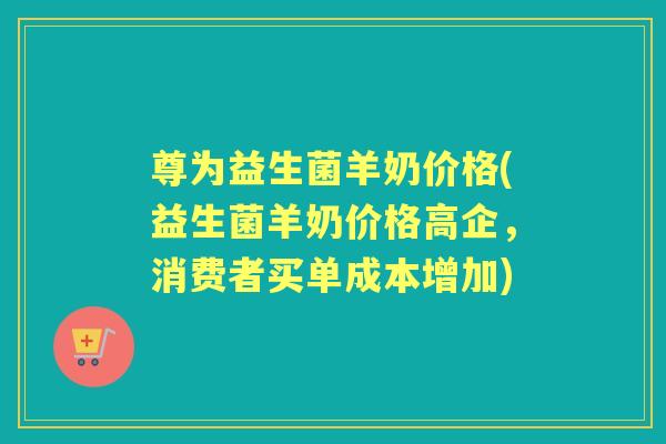 尊为益生菌羊奶价格(益生菌羊奶价格高企,消费者买单成本增加) 尊为益生菌羊奶价格(益生菌羊奶价格高企,消费者买单成本增加)