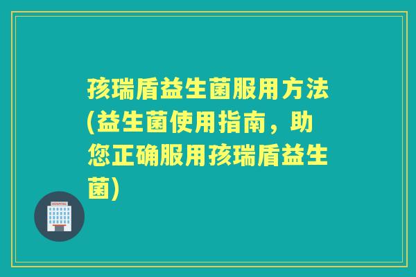 孩瑞盾益生菌服用方法(益生菌使用指南,助您正确服用孩瑞盾益生菌) 孩瑞盾益生菌服用方法(益生菌使用指南,助您正确服用孩瑞盾益生菌)
