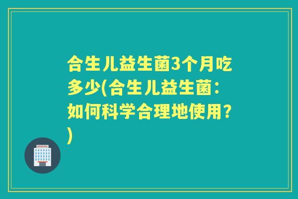 合生儿益生菌3个月吃多少(合生儿益生菌:如何科学合理地使用?) 合生儿益生菌3个月吃多少(合生儿益生菌:如何科学合理地使用?)