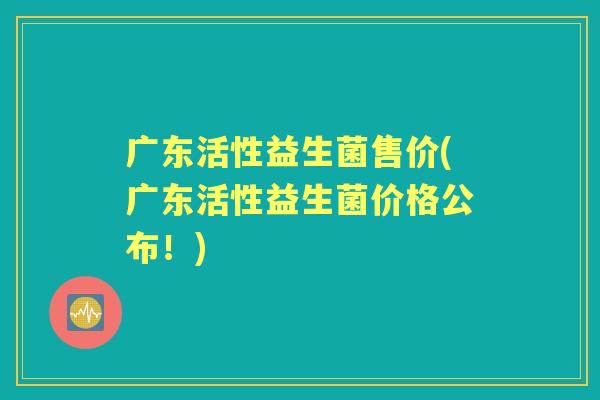 广东活性益生菌售价(广东活性益生菌价格公布!) 广东活性益生菌售价(广东活性益生菌价格公布!)
