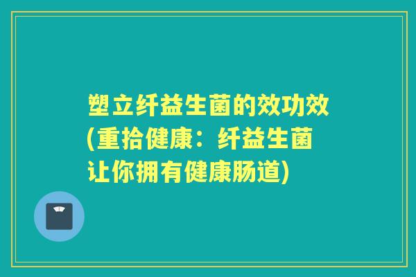 塑立纤益生菌的效功效(重拾健康：纤益生菌让你拥有健康肠道)