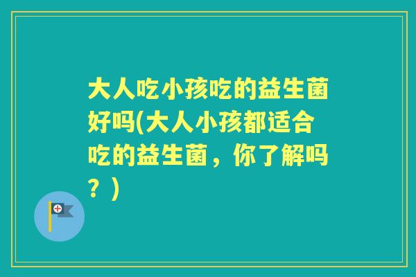 大人吃小孩吃的益生菌好吗(大人小孩都适合吃的益生菌,你了解吗?) 大人吃小孩吃的益生菌好吗(大人小孩都适合吃的益生菌,你了解吗?)