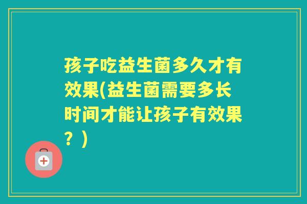 孩子吃益生菌多久才有效果(益生菌需要多长时间才能让孩子有效果?) 孩子吃益生菌多久才有效果(益生菌需要多长时间才能让孩子有效果?)