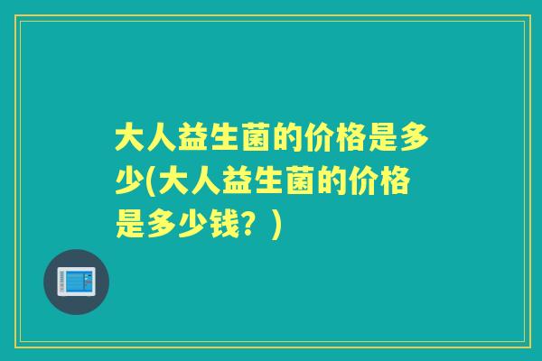 大人益生菌的价格是多少(大人益生菌的价格是多少钱?) 大人益生菌的价格是多少(大人益生菌的价格是多少钱?)