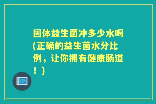 固体益生菌冲多少水喝(正确的益生菌水分比例,让你拥有健康肠道!) 固体益生菌冲多少水喝(正确的益生菌水分比例,让你拥有健康肠道!)
