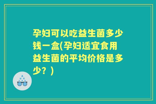 孕妇可以吃益生菌多少钱一盒(孕妇适宜食用益生菌的平均价格是多少?) 孕妇可以吃益生菌多少钱一盒(孕妇适宜食用益生菌的平均价格是多少?)