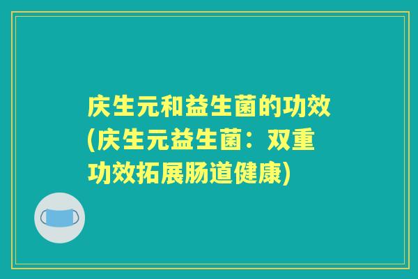 庆生元和益生菌的功效(庆生元益生菌:双重功效拓展肠道健康) 庆生元和益生菌的功效(庆生元益生菌:双重功效拓展肠道健康)