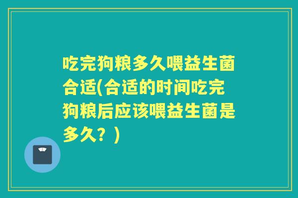 吃完狗粮多久喂益生菌合适(合适的时间吃完狗粮后应该喂益生菌是多久?) 吃完狗粮多久喂益生菌合适(合适的时间吃完狗粮后应该喂益生菌是多久?)