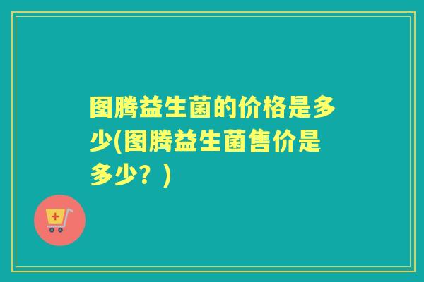 图腾益生菌的价格是多少(图腾益生菌售价是多少?) 图腾益生菌的价格是多少(图腾益生菌售价是多少?)