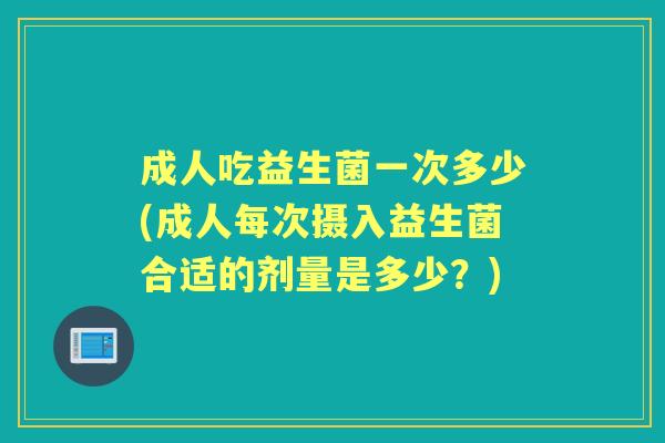 成人吃益生菌一次多少(成人每次摄入益生菌合适的剂量是多少?) 成人吃益生菌一次多少(成人每次摄入益生菌合适的剂量是多少?)