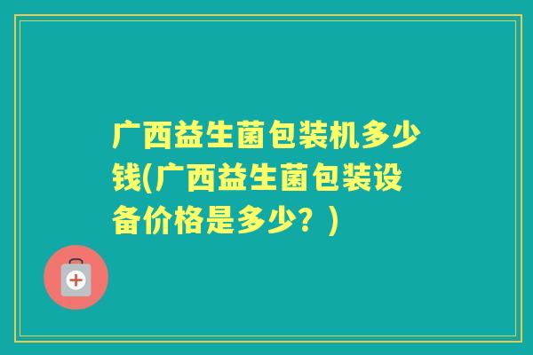 广西益生菌包装机多少钱(广西益生菌包装设备价格是多少?) 广西益生菌包装机多少钱(广西益生菌包装设备价格是多少?)