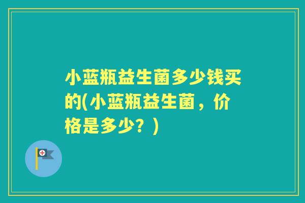 小蓝瓶益生菌多少钱买的(小蓝瓶益生菌,价格是多少?) 小蓝瓶益生菌多少钱买的(小蓝瓶益生菌,价格是多少?)