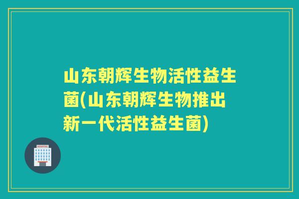 山东朝辉生物活性益生菌(山东朝辉生物推出新一代活性益生菌) 山东朝辉生物活性益生菌(山东朝辉生物推出新一代活性益生菌)
