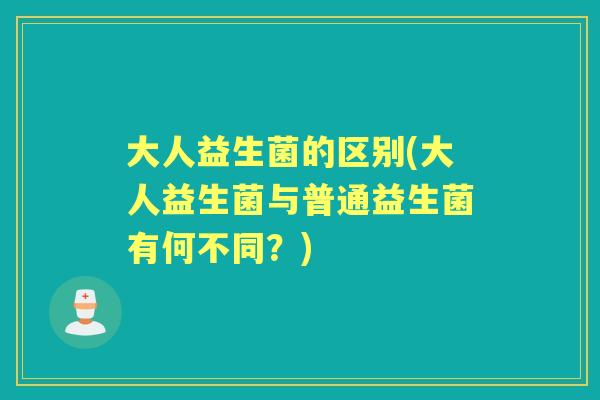 大人益生菌的区别(大人益生菌与普通益生菌有何不同?) 大人益生菌的区别(大人益生菌与普通益生菌有何不同?)