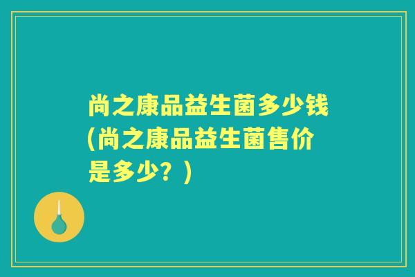 尚之康品益生菌多少钱(尚之康品益生菌售价是多少?) 尚之康品益生菌多少钱(尚之康品益生菌售价是多少?)