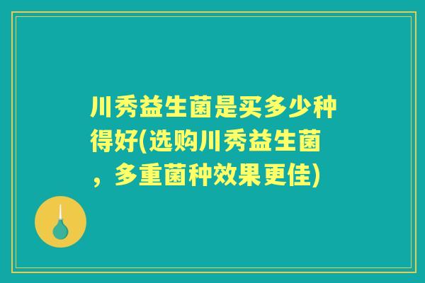川秀益生菌是买多少种得好(选购川秀益生菌,多重菌种效果更佳) 川秀益生菌是买多少种得好(选购川秀益生菌,多重菌种效果更佳)