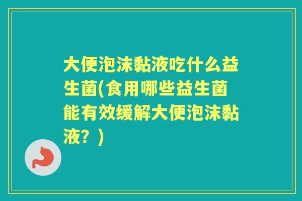 大便泡沫黏液吃什么益生菌(食用哪些益生菌能有效缓解大便泡沫黏液？)