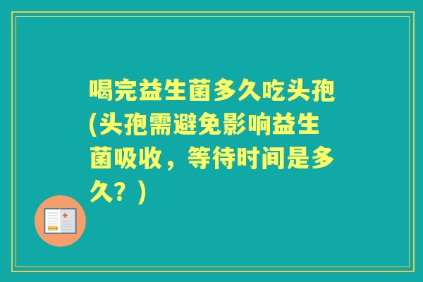 喝完益生菌多久吃头孢(头孢需避免影响益生菌吸收,等待时间是多久?) 喝完益生菌多久吃头孢(头孢需避免影响益生菌吸收,等待时间是多久?)
