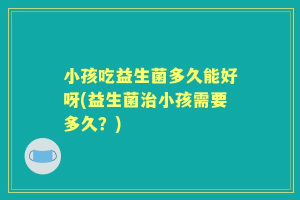小孩吃益生菌多久能好呀(益生菌小孩需要多久?) 小孩吃益生菌多久能好呀(益生菌小孩需要多久?)