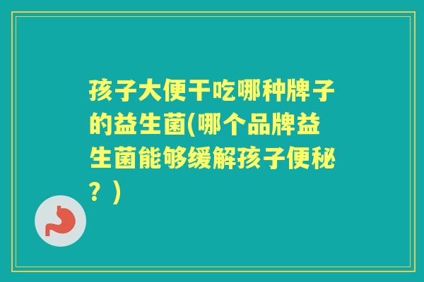 孩子大便干吃哪种牌子的益生菌(哪个品牌益生菌能够缓解孩子?) 孩子大便干吃哪种牌子的益生菌(哪个品牌益生菌能够缓解孩子?)