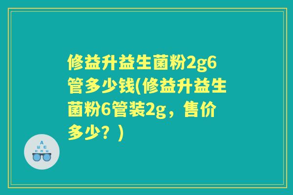 修益升益生菌粉2g6管多少钱(修益升益生菌粉6管装2g,售价多少?) 修益升益生菌粉2g6管多少钱(修益升益生菌粉6管装2g,售价多少?)