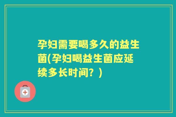 孕妇需要喝多久的益生菌(孕妇喝益生菌应延续多长时间？)